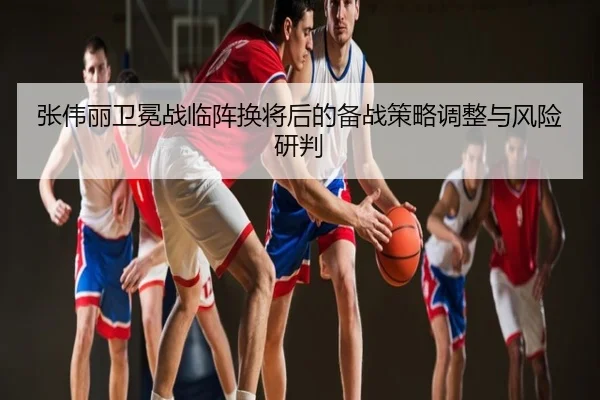张伟丽卫冕战临阵换将后的备战策略调整与风险研判