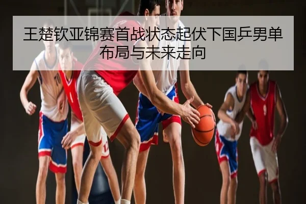 王楚钦亚锦赛首战状态起伏下国乒男单布局与未来走向